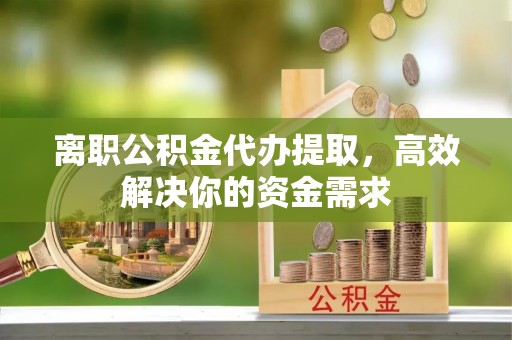 盐城离职公积金代办提取，高效解决你的资金需求