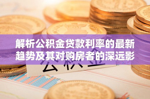 盐城解析公积金贷款利率的最新趋势及其对购房者的深远影响
