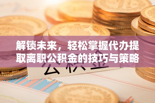 盐城解锁未来，轻松掌握代办提取离职公积金的技巧与策略
