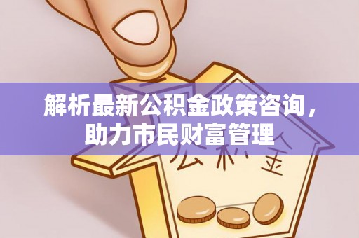 盐城解析最新公积金政策咨询，助力市民财富管理