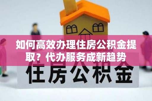 盐城如何高效办理住房公积金提取？代办服务成新趋势